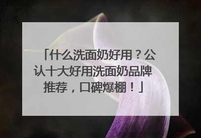 什么洗面奶好用？公认十大好用洗面奶品牌推荐，口碑爆棚！